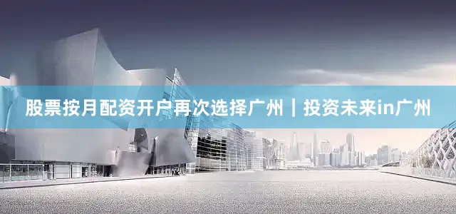 股票按月配资开户再次选择广州｜投资未来in广州