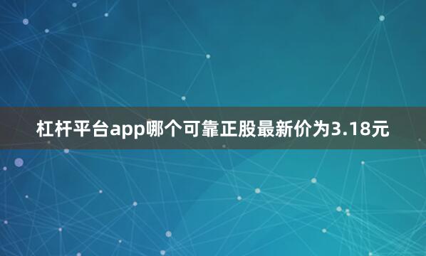 杠杆平台app哪个可靠正股最新价为3.18元