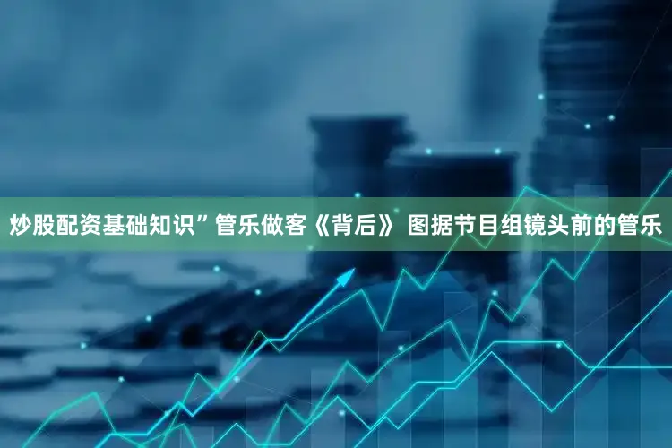 炒股配资基础知识”管乐做客《背后》 图据节目组镜头前的管乐