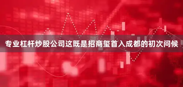专业杠杆炒股公司这既是招商玺首入成都的初次问候