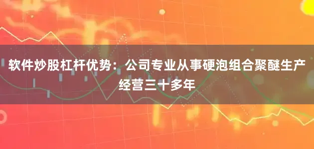 软件炒股杠杆优势：公司专业从事硬泡组合聚醚生产经营三十多年