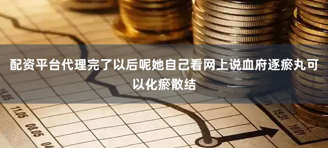 配资平台代理完了以后呢她自己看网上说血府逐瘀丸可以化瘀散结