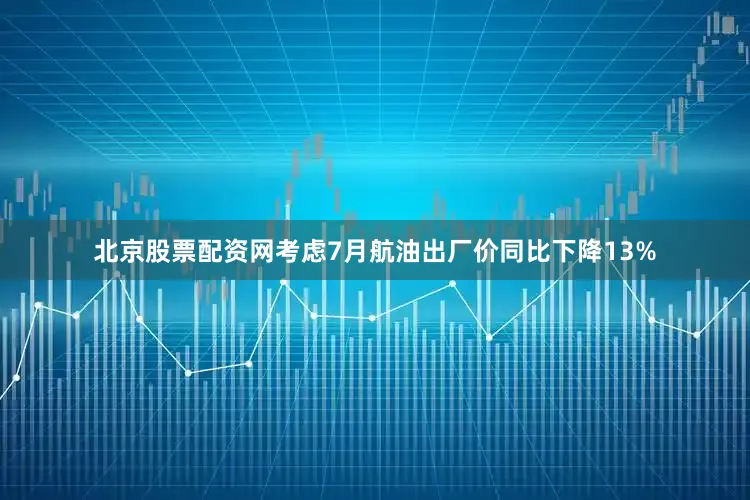 北京股票配资网考虑7月航油出厂价同比下降13%