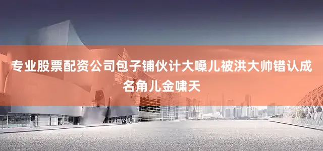 专业股票配资公司包子铺伙计大嗓儿被洪大帅错认成名角儿金啸天