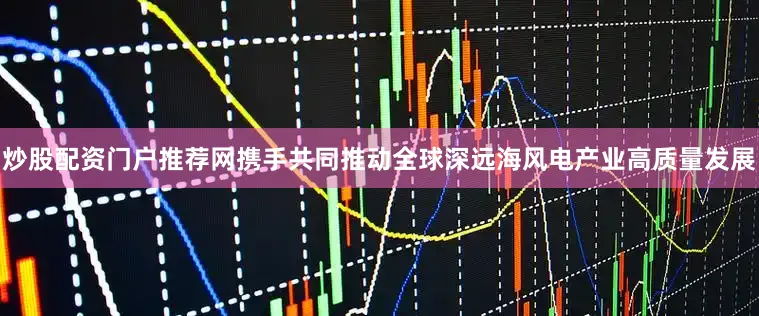 炒股配资门户推荐网携手共同推动全球深远海风电产业高质量发展