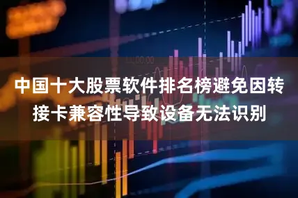 中国十大股票软件排名榜避免因转接卡兼容性导致设备无法识别