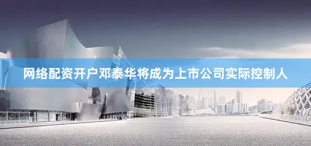 网络配资开户邓泰华将成为上市公司实际控制人