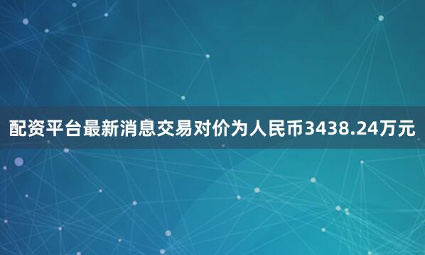 配资平台最新消息交易对价为人民币3438.24万元