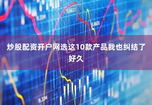 炒股配资开户网选这10款产品我也纠结了好久