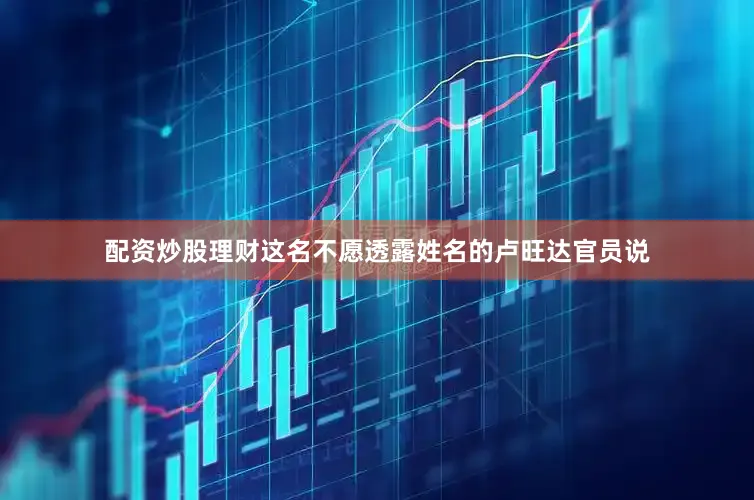 配资炒股理财这名不愿透露姓名的卢旺达官员说