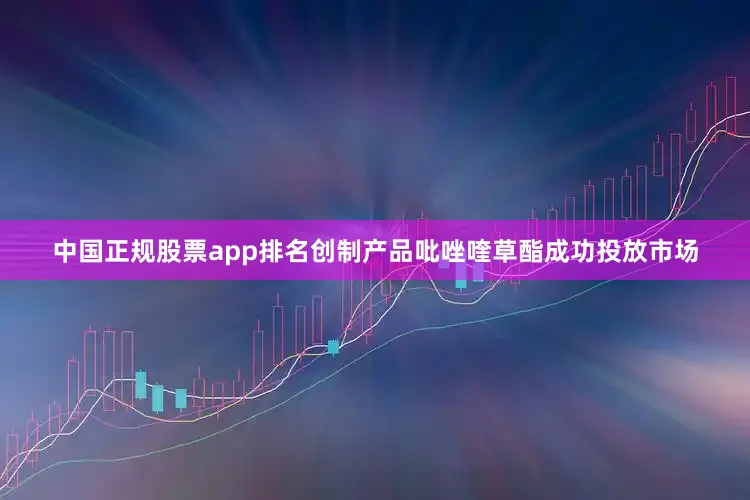 中国正规股票app排名创制产品吡唑喹草酯成功投放市场